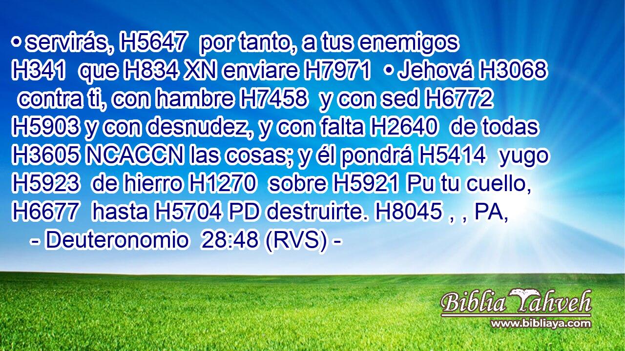 • servirás, H5647  por tanto, a tus enemigos H341  que H834 XN enviare H7971  • Jehová H3068  contra ti, con hambre H7458  y con sed H6772  H5903 y con desnudez, y con falta H2640  de todas H3605 NCACCN las cosas; y él pondrá H5414  yugo H5923  de hierro H1270  sobre H5921 Pu tu cuello, H6677  hasta H5704 PD destruirte. H8045 , , PA,  