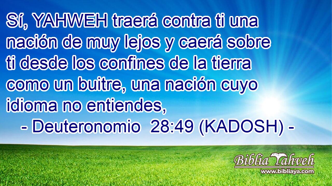  Sí, YAHWEH traerá contra ti una nación de muy lejos y caerá sobre ti desde los confines de la tierra como un buitre, una nación cuyo idioma no entiendes, 