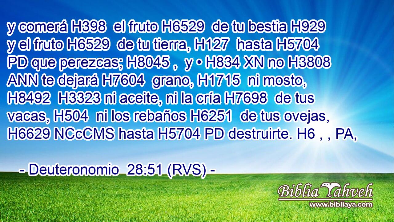 y comerá H398  el fruto H6529  de tu bestia H929  y el fruto H6529  de tu tierra, H127  hasta H5704 PD que perezcas; H8045 ,  y • H834 XN no H3808 ANN te dejará H7604  grano, H1715  ni mosto, H8492  H3323 ni aceite, ni la cría H7698  de tus vacas, H504  ni los rebaños H6251  de tus ovejas, H6629 NCcCMS hasta H5704 PD destruirte. H6 , , PA,  