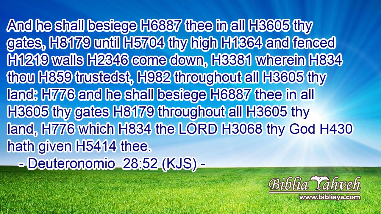 And he shall besiege H6887 thee in all H3605 thy gates, H8179 until H5704 thy high H1364 and fenced H1219 walls H2346 come down, H3381 wherein H834 thou H859 trustedst, H982 throughout all H3605 thy land: H776 and he shall besiege H6887 thee in all H3605 thy gates H8179 throughout all H3605 thy land, H776 which H834 the LORD H3068 thy God H430 hath given H5414 thee.
