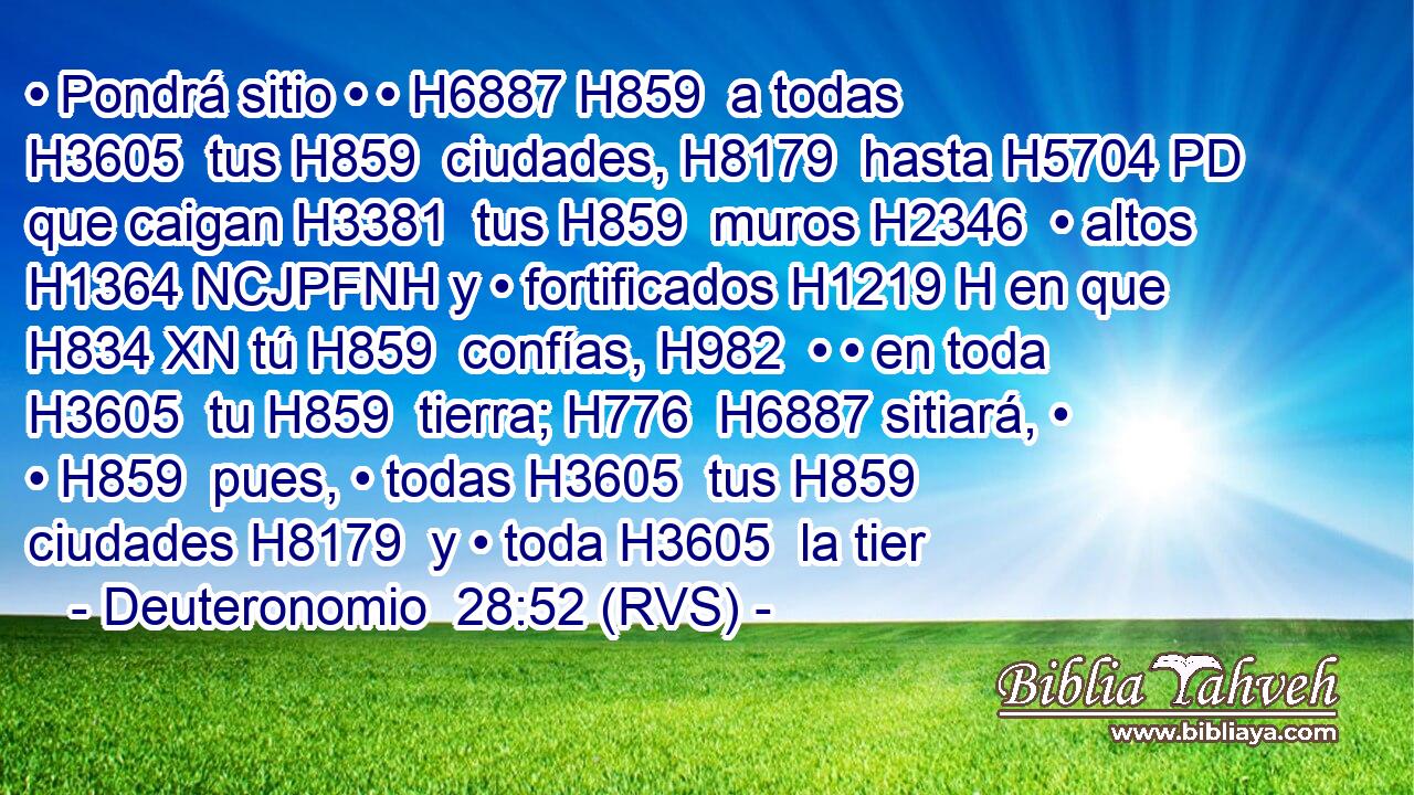 • Pondrá sitio • • H6887 H859  a todas H3605  tus H859  ciudades, H8179  hasta H5704 PD que caigan H3381  tus H859  muros H2346  • altos H1364 NCJPFNH y • fortificados H1219 H en que H834 XN tú H859  confías, H982  • • en toda H3605  tu H859  tierra; H776  H6887 sitiará, • • H859  pues, • todas H3605  tus H859  ciudades H8179  y • toda H3605  la tier