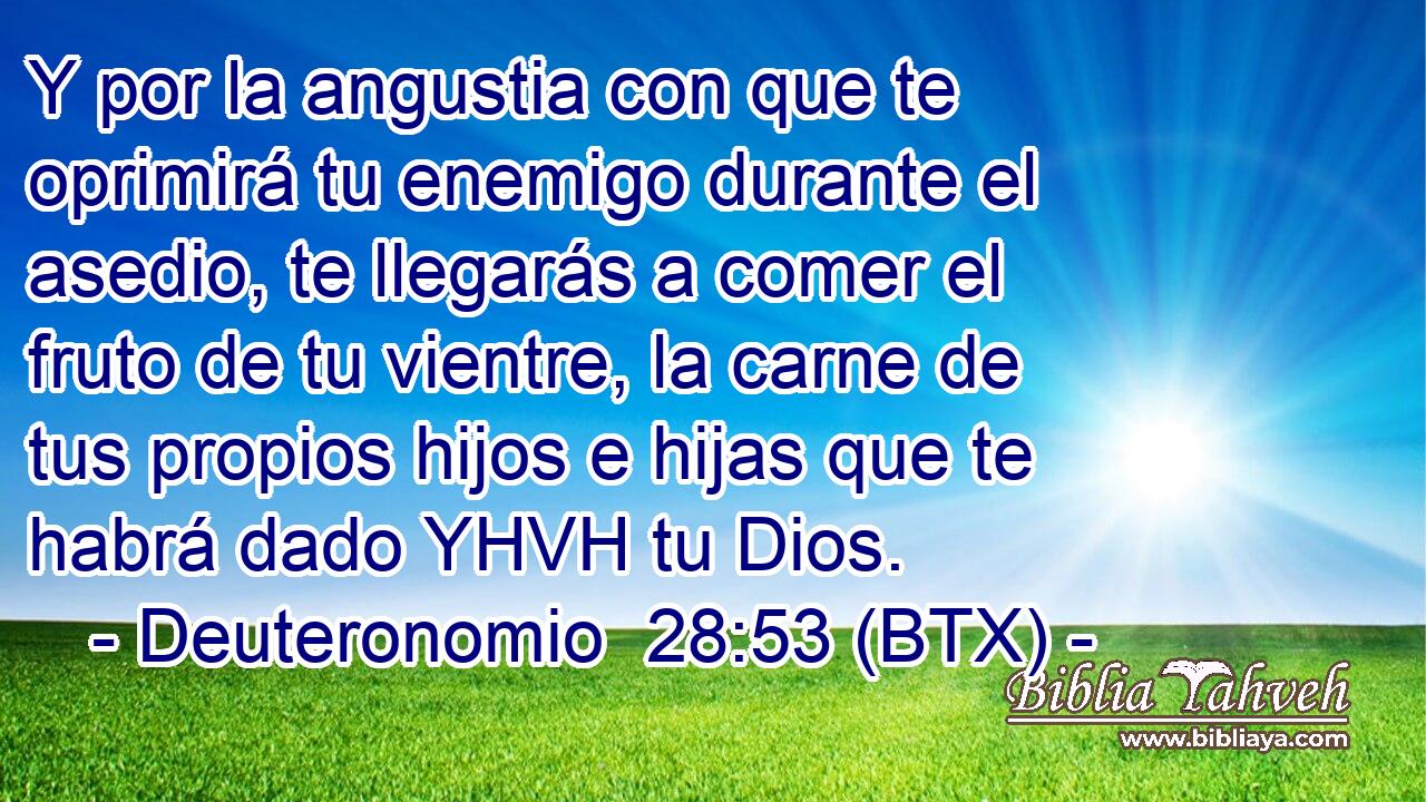 Y por la angustia con que te oprimirá tu enemigo durante el asedio, te llegarás a comer el fruto de tu vientre, la carne de tus propios hijos e hijas que te habrá dado YHVH tu Dios.
