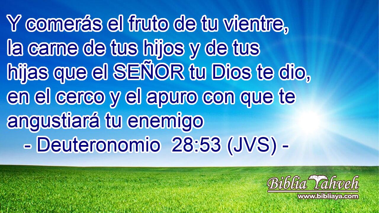 Y comerás el fruto de tu vientre, la carne de tus hijos y de tus hijas que el SEÑOR tu Dios te dio, en el cerco y el apuro con que te angustiará tu enemigo