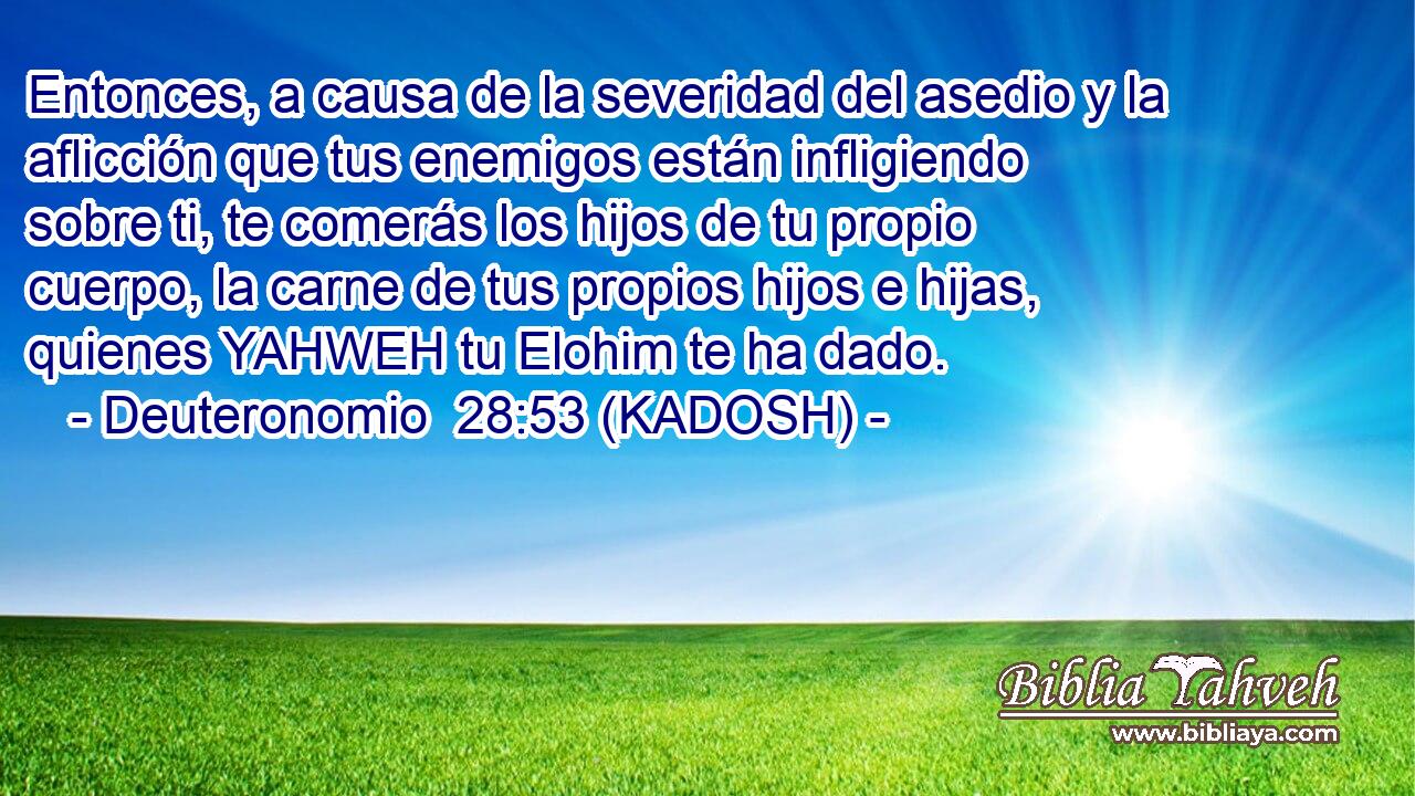  Entonces, a causa de la severidad del asedio y la aflicción que tus enemigos están infligiendo sobre ti, te comerás los hijos de tu propio cuerpo, la carne de tus propios hijos e hijas, quienes YAHWEH tu Elohim te ha dado. 