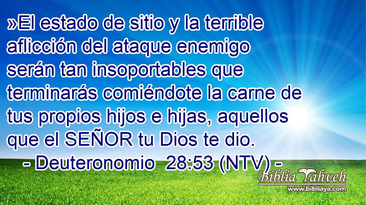 »El estado de sitio y la terrible aflicción del ataque enemigo serán tan insoportables que terminarás comiéndote la carne de tus propios hijos e hijas, aquellos que el SEÑOR tu Dios te dio.