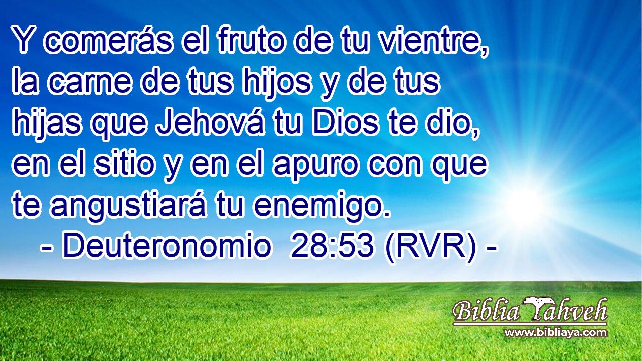 Y comerás el fruto de tu vientre, la carne de tus hijos y de tus hijas que Jehová tu Dios te dio, en el sitio y en el apuro con que te angustiará tu enemigo.
