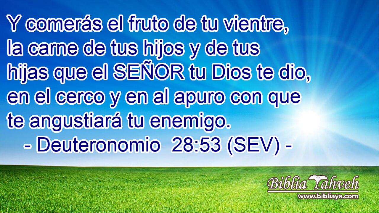 Y comerás el fruto de tu vientre, la carne de tus hijos y de tus hijas que el SEÑOR tu Dios te dio, en el cerco y en al apuro con que te angustiará tu enemigo.