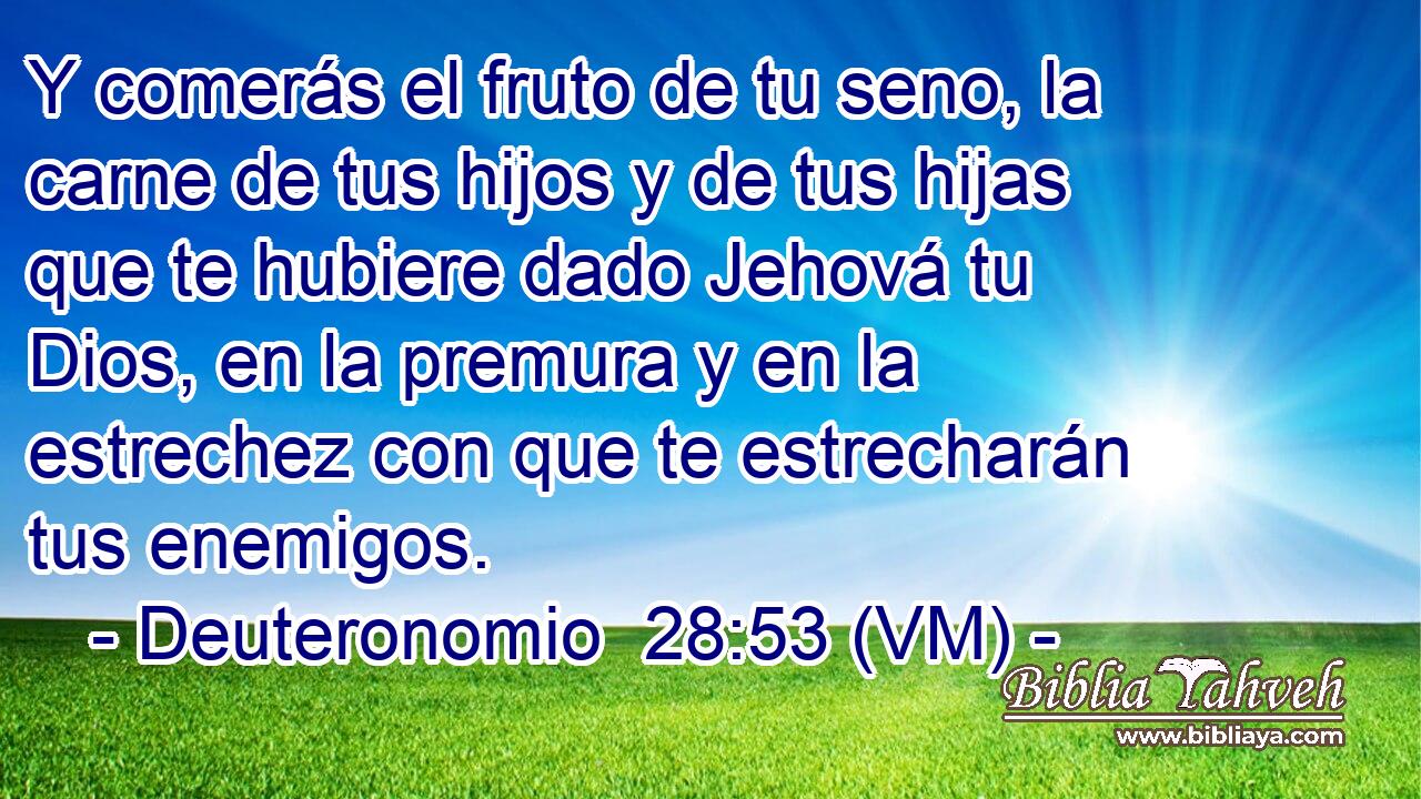  Y comerás el fruto de tu seno, la carne de tus hijos y de tus hijas que te hubiere dado Jehová tu Dios, en la premura y en la estrechez con que te estrecharán tus enemigos. 