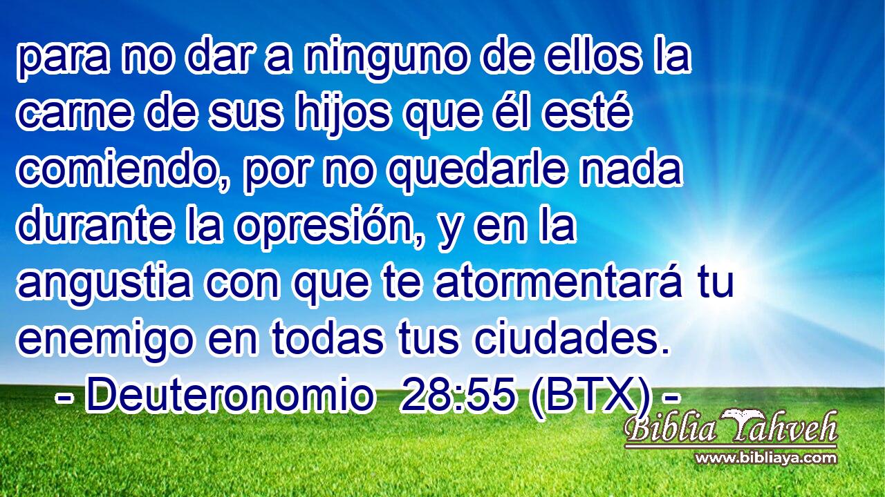 para no dar a ninguno de ellos la carne de sus hijos que él esté comiendo, por no quedarle nada durante la opresión, y en la angustia con que te atormentará tu enemigo en todas tus ciudades.