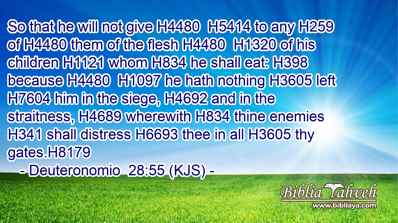 So that he will not give H4480  H5414 to any H259 of H4480 them of the flesh H4480  H1320 of his children H1121 whom H834 he shall eat: H398 because H4480  H1097 he hath nothing H3605 left H7604 him in the siege, H4692 and in the straitness, H4689 wherewith H834 thine enemies H341 shall distress H6693 thee in all H3605 thy gates.H8179