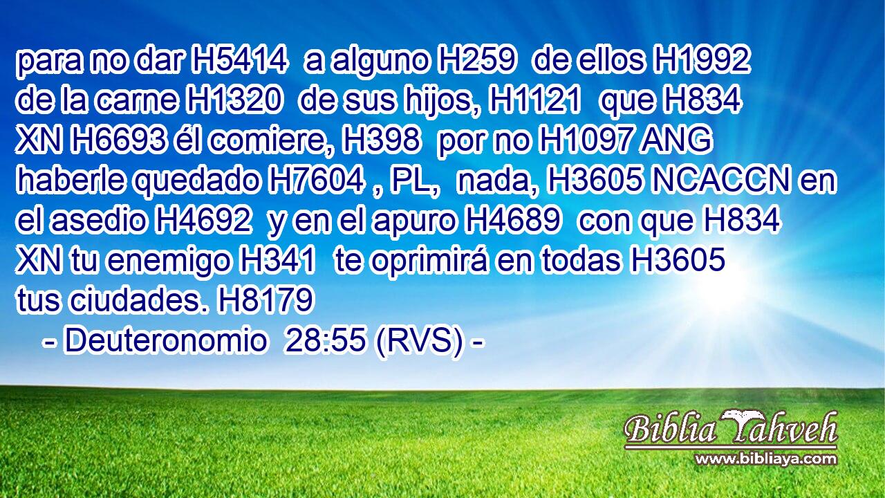 para no dar H5414  a alguno H259  de ellos H1992  de la carne H1320  de sus hijos, H1121  que H834 XN H6693 él comiere, H398  por no H1097 ANG haberle quedado H7604 , PL,  nada, H3605 NCACCN en el asedio H4692  y en el apuro H4689  con que H834 XN tu enemigo H341  te oprimirá en todas H3605  tus ciudades. H8179  
