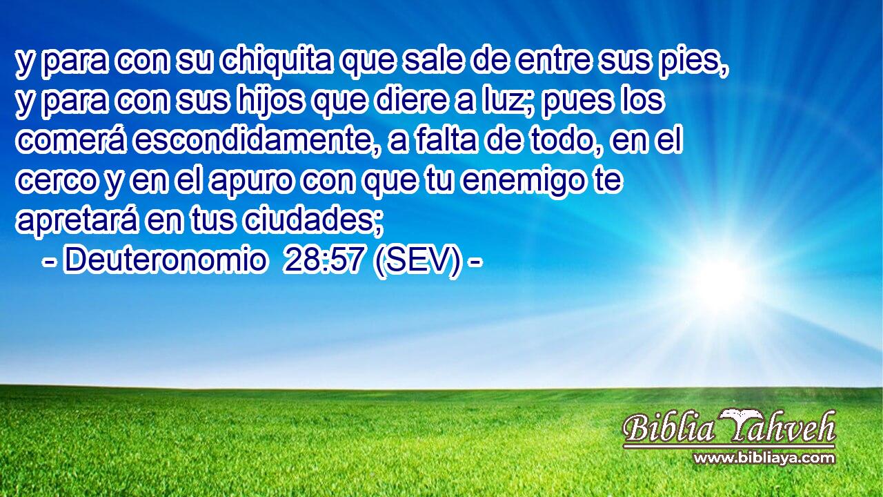 y para con su chiquita que sale de entre sus pies, y para con sus hijos que diere a luz; pues los comerá escondidamente, a falta de todo, en el cerco y en el apuro con que tu enemigo te apretará en tus ciudades;