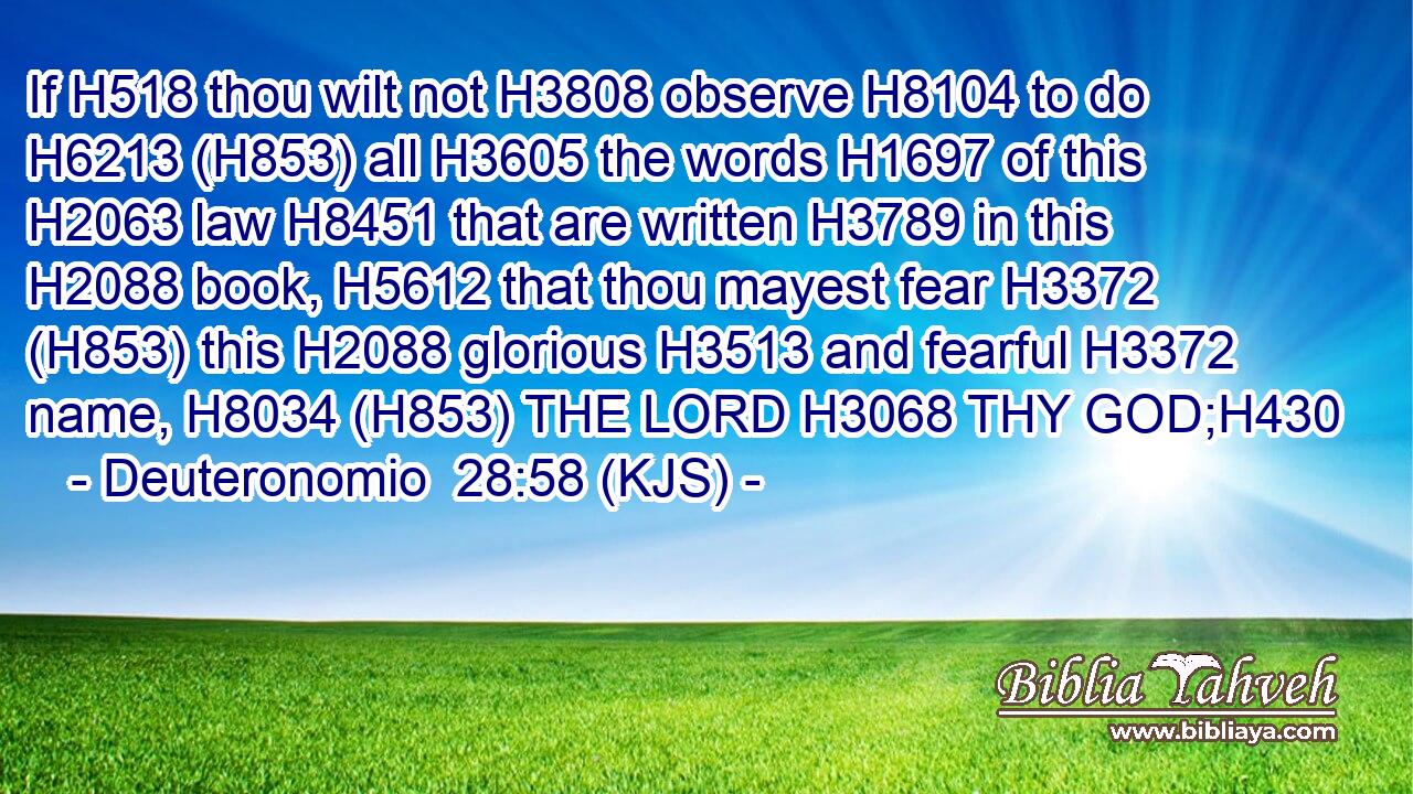 If H518 thou wilt not H3808 observe H8104 to do H6213 (H853) all H3605 the words H1697 of this H2063 law H8451 that are written H3789 in this H2088 book, H5612 that thou mayest fear H3372 (H853) this H2088 glorious H3513 and fearful H3372 name, H8034 (H853) THE LORD H3068 THY GOD;H430