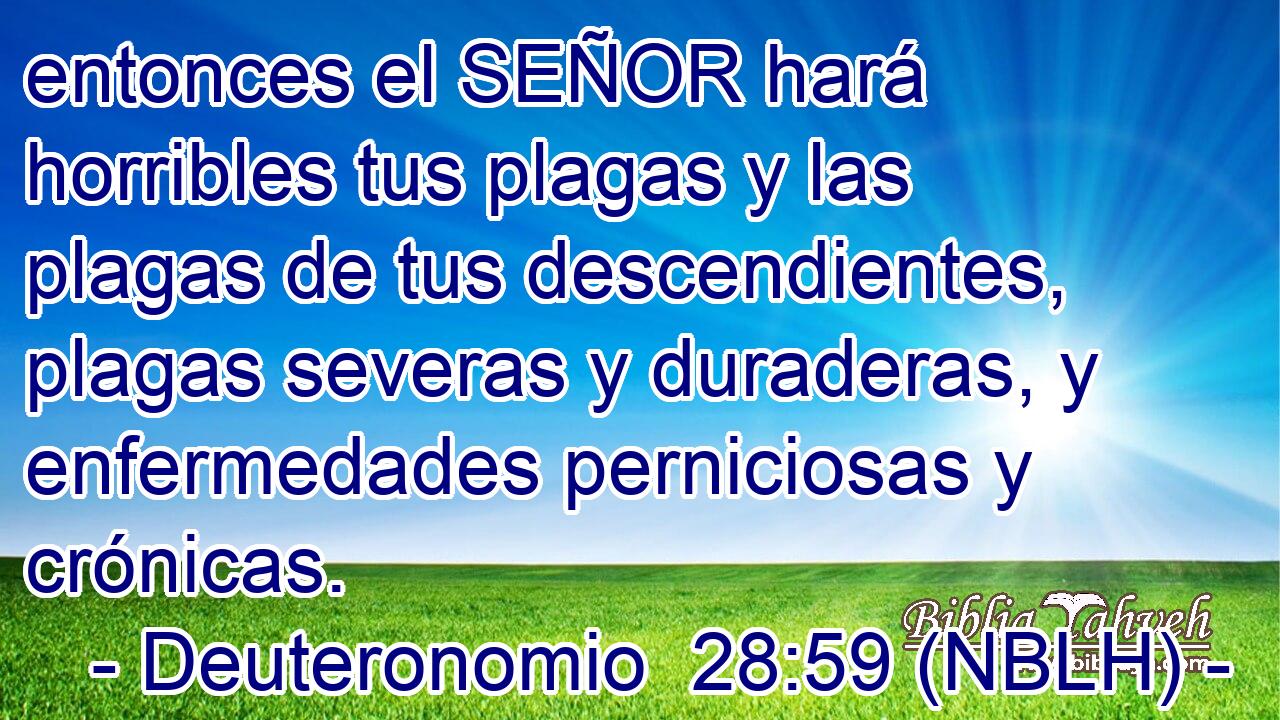  entonces el SEÑOR hará horribles tus plagas y las plagas de tus descendientes, plagas severas y duraderas, y enfermedades perniciosas y crónicas. 