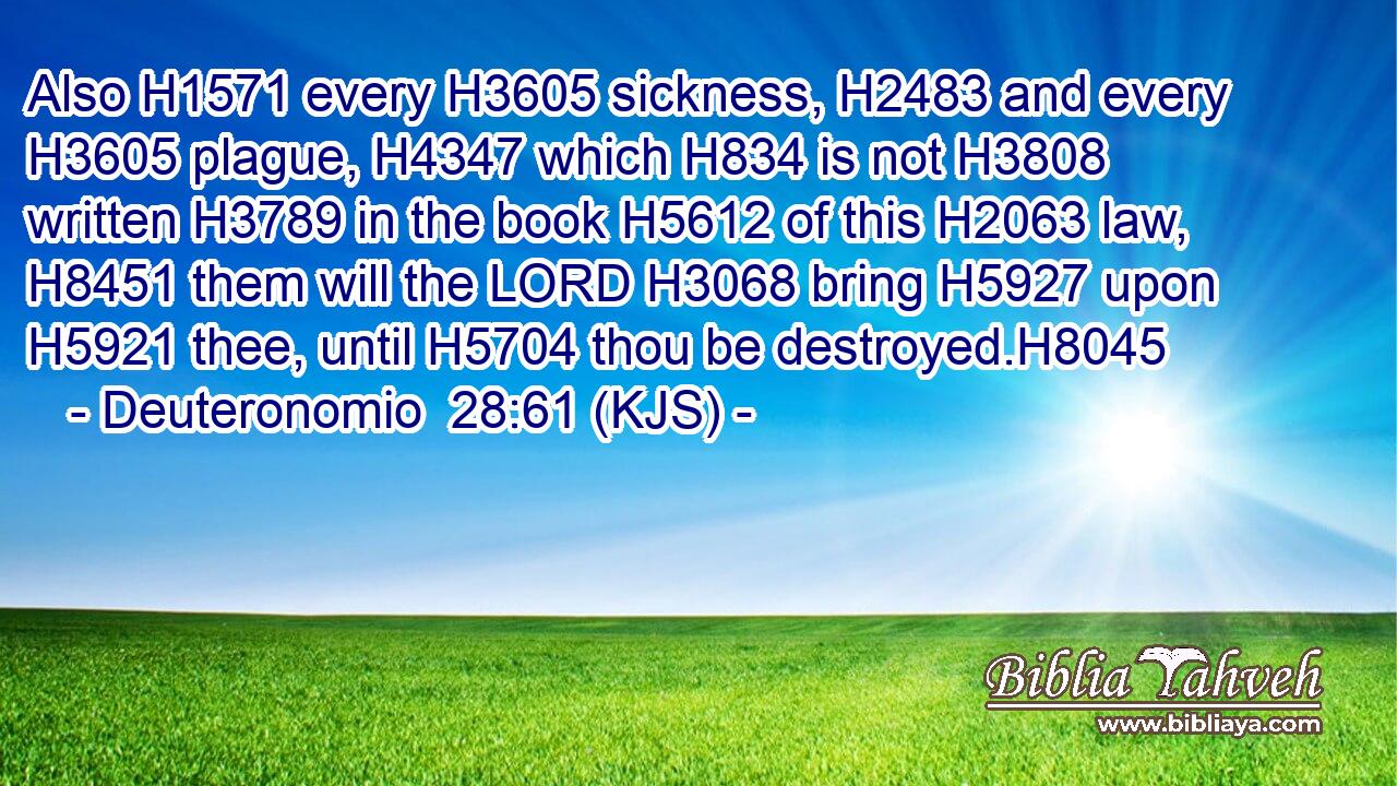 Also H1571 every H3605 sickness, H2483 and every H3605 plague, H4347 which H834 is not H3808 written H3789 in the book H5612 of this H2063 law, H8451 them will the LORD H3068 bring H5927 upon H5921 thee, until H5704 thou be destroyed.H8045