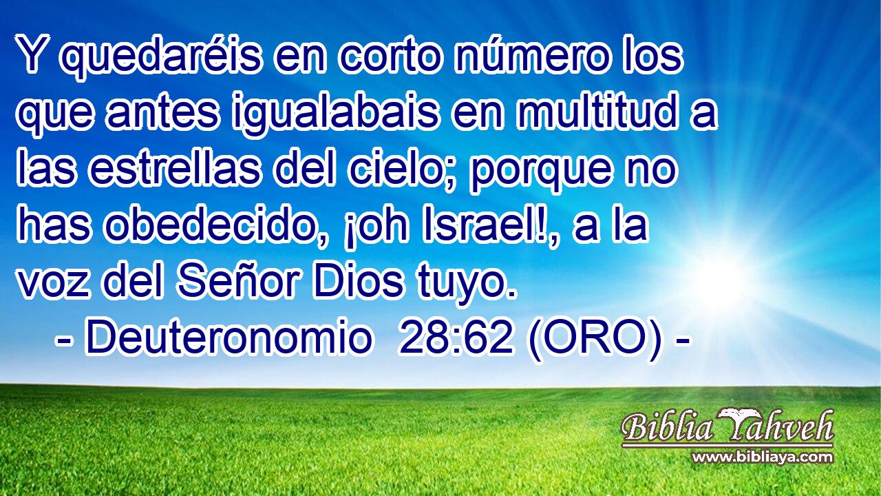  Y quedaréis en corto número los que antes igualabais en multitud a las estrellas del cielo; porque no has obedecido, ¡oh Israel!, a la voz del Señor Dios tuyo. 