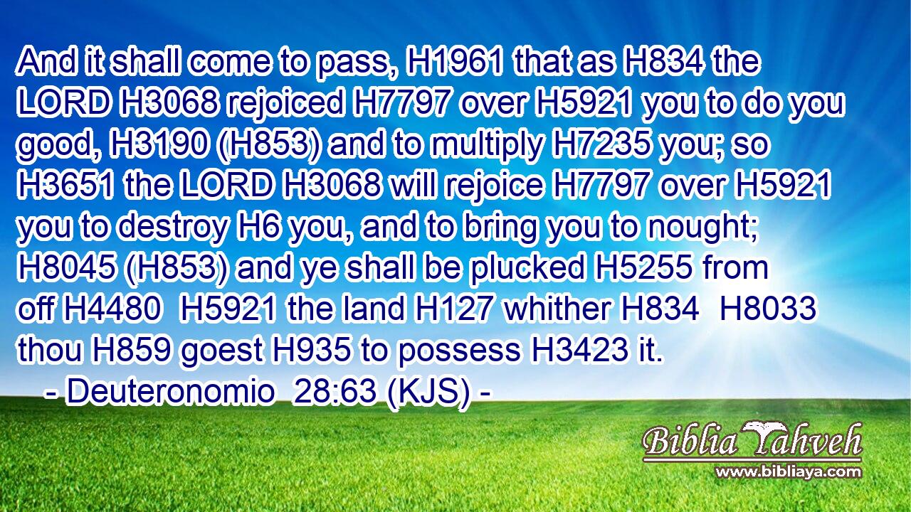 And it shall come to pass, H1961 that as H834 the LORD H3068 rejoiced H7797 over H5921 you to do you good, H3190 (H853) and to multiply H7235 you; so H3651 the LORD H3068 will rejoice H7797 over H5921 you to destroy H6 you, and to bring you to nought; H8045 (H853) and ye shall be plucked H5255 from off H4480  H5921 the land H127 whither H834  H8033 thou H859 goest H935 to possess H3423 it.