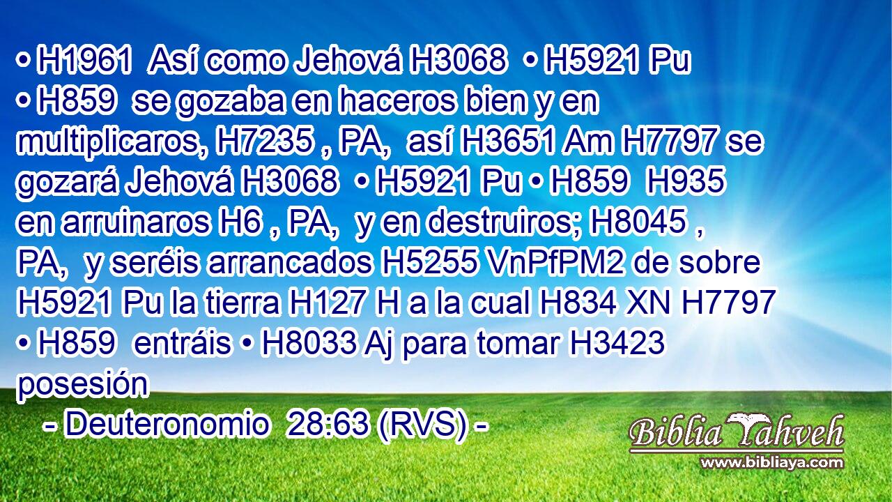 • H1961  Así como Jehová H3068  • H5921 Pu • H859  se gozaba en haceros bien y en multiplicaros, H7235 , PA,  así H3651 Am H7797 se gozará Jehová H3068  • H5921 Pu • H859  H935 en arruinaros H6 , PA,  y en destruiros; H8045 , PA,  y seréis arrancados H5255 VnPfPM2 de sobre H5921 Pu la tierra H127 H a la cual H834 XN H7797 • H859  entráis • H8033 Aj para tomar H3423  posesión