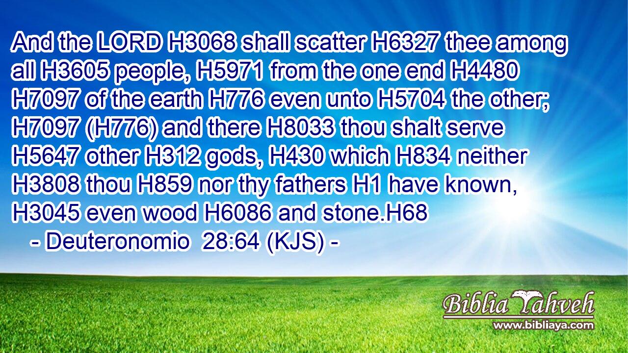 And the LORD H3068 shall scatter H6327 thee among all H3605 people, H5971 from the one end H4480  H7097 of the earth H776 even unto H5704 the other; H7097 (H776) and there H8033 thou shalt serve H5647 other H312 gods, H430 which H834 neither H3808 thou H859 nor thy fathers H1 have known, H3045 even wood H6086 and stone.H68