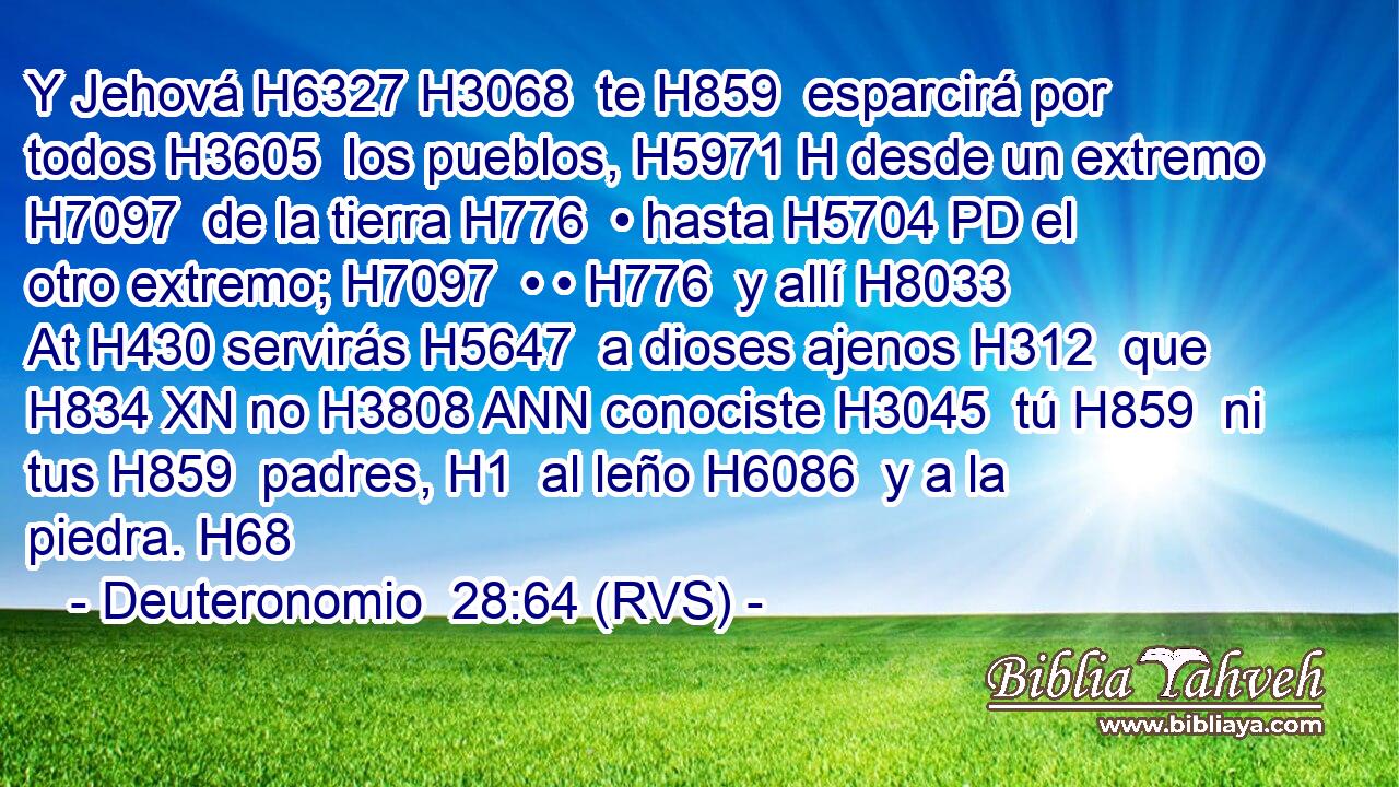 Y Jehová H6327 H3068  te H859  esparcirá por todos H3605  los pueblos, H5971 H desde un extremo H7097  de la tierra H776  • hasta H5704 PD el otro extremo; H7097  • • H776  y allí H8033 At H430 servirás H5647  a dioses ajenos H312  que H834 XN no H3808 ANN conociste H3045  tú H859  ni tus H859  padres, H1  al leño H6086  y a la piedra. H68  
