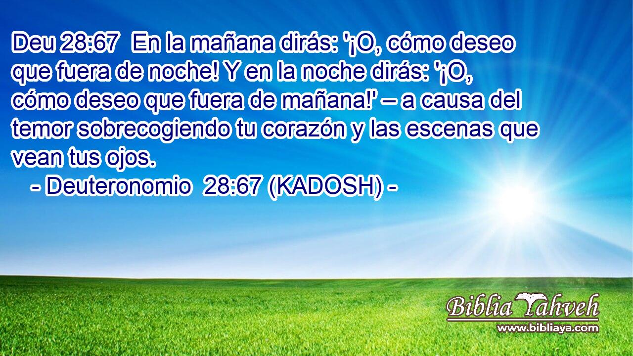  En la mañana dirás: '¡O, cómo deseo que fuera de noche! Y en la noche dirás: '¡O, cómo deseo que fuera de mañana!' – a causa del temor sobrecogiendo tu corazón y las escenas que vean tus ojos. 