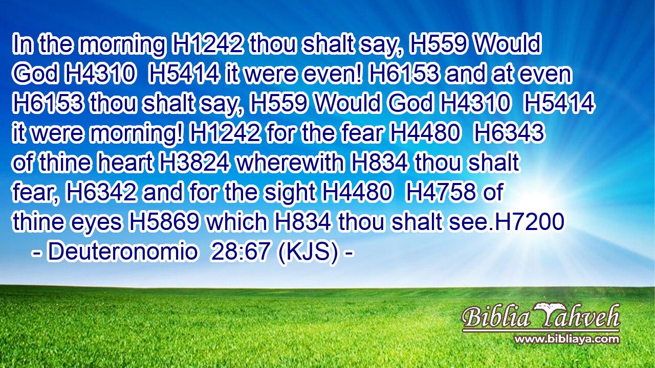 In the morning H1242 thou shalt say, H559 Would God H4310  H5414 it were even! H6153 and at even H6153 thou shalt say, H559 Would God H4310  H5414 it were morning! H1242 for the fear H4480  H6343 of thine heart H3824 wherewith H834 thou shalt fear, H6342 and for the sight H4480  H4758 of thine eyes H5869 which H834 thou shalt see.H7200