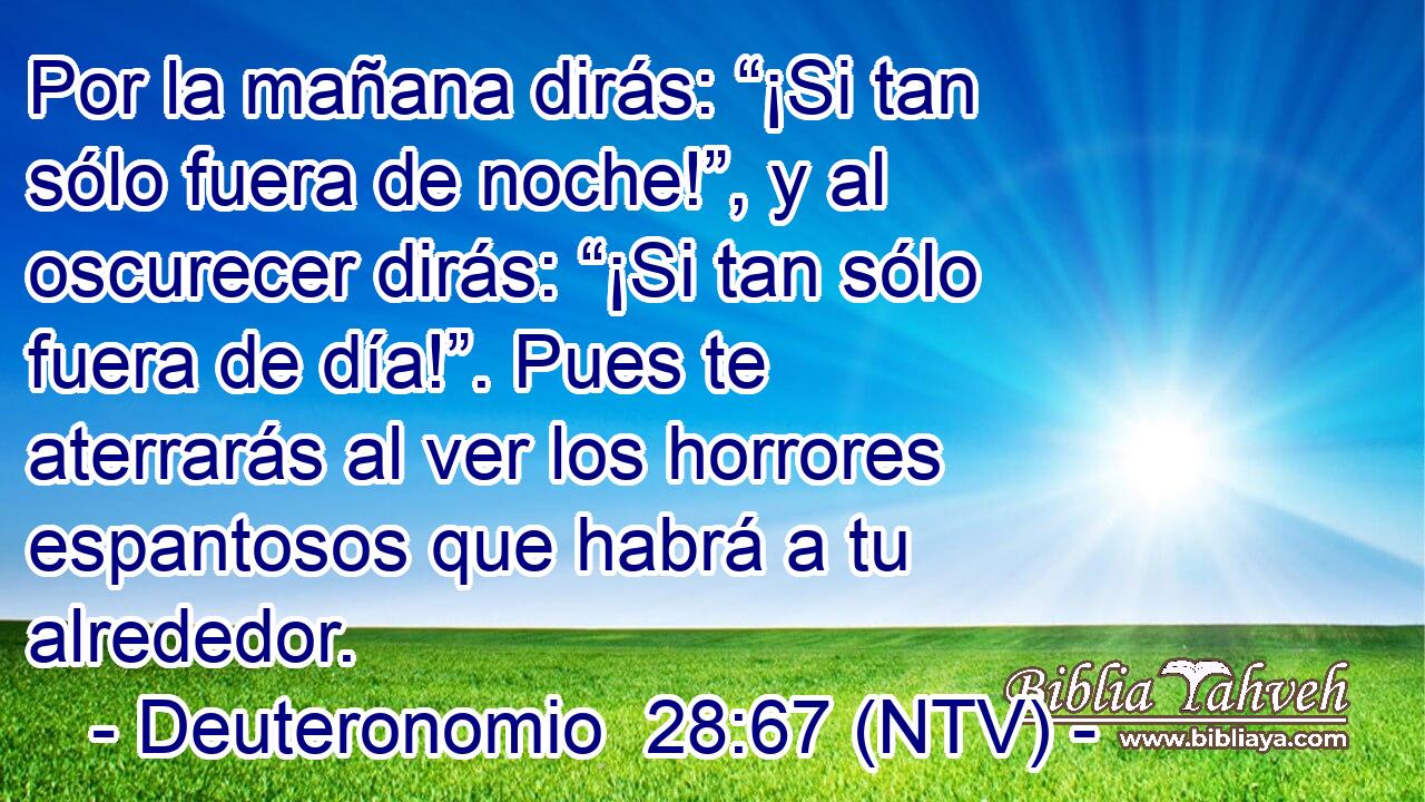 Por la mañana dirás: “¡Si tan sólo fuera de noche!”, y al oscurecer dirás: “¡Si tan sólo fuera de día!”. Pues te aterrarás al ver los horrores espantosos que habrá a tu alrededor.