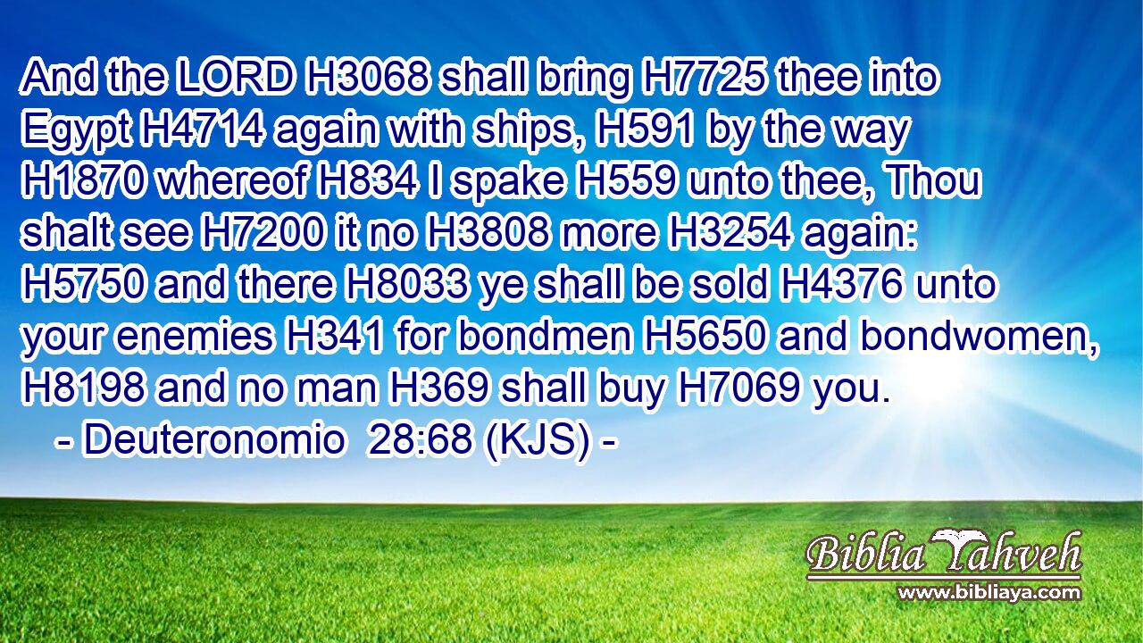 And the LORD H3068 shall bring H7725 thee into Egypt H4714 again with ships, H591 by the way H1870 whereof H834 I spake H559 unto thee, Thou shalt see H7200 it no H3808 more H3254 again: H5750 and there H8033 ye shall be sold H4376 unto your enemies H341 for bondmen H5650 and bondwomen, H8198 and no man H369 shall buy H7069 you.