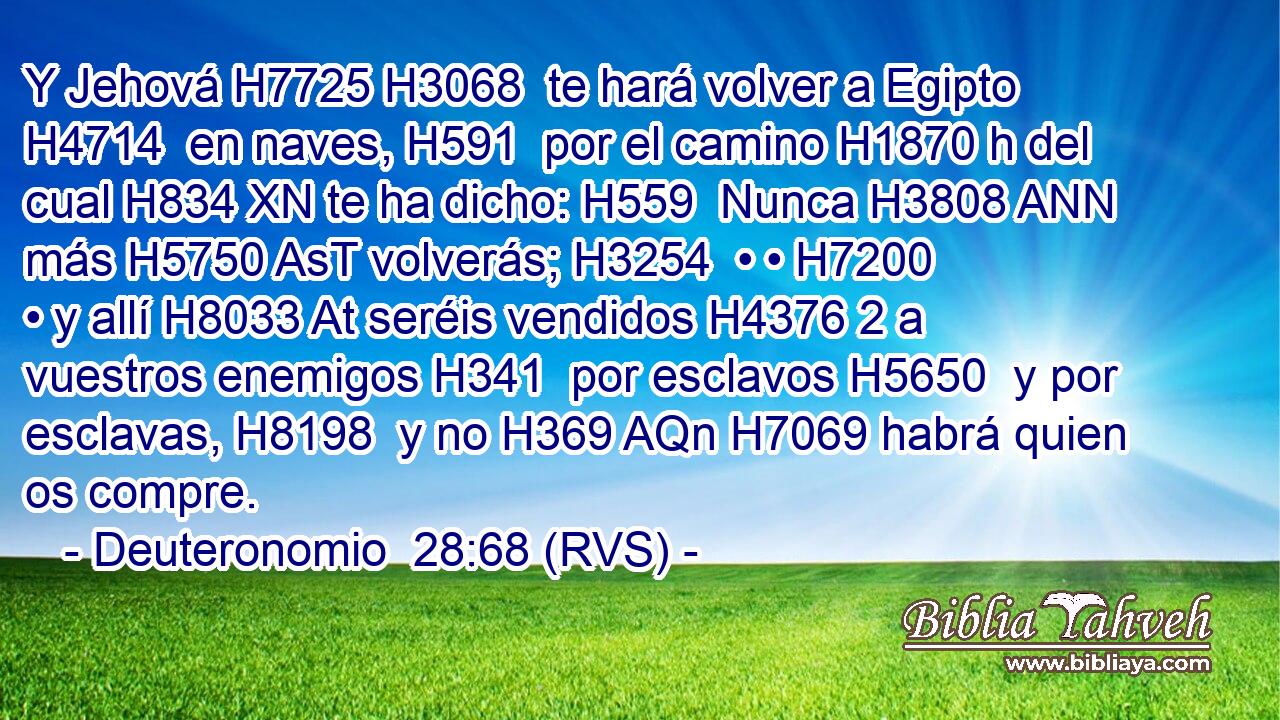 Y Jehová H7725 H3068  te hará volver a Egipto H4714  en naves, H591  por el camino H1870 h del cual H834 XN te ha dicho: H559  Nunca H3808 ANN más H5750 AsT volverás; H3254  • • H7200  • y allí H8033 At seréis vendidos H4376 2 a vuestros enemigos H341  por esclavos H5650  y por esclavas, H8198  y no H369 AQn H7069 habrá quien os compre. 