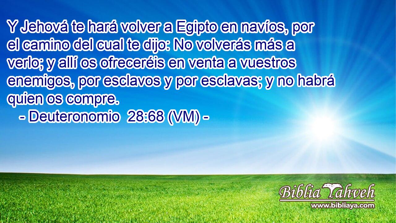  Y Jehová te hará volver a Egipto en navíos, por el camino del cual te dijo: No volverás más a verlo; y allí os ofreceréis en venta a vuestros enemigos, por esclavos y por esclavas; y no habrá quien os compre. 