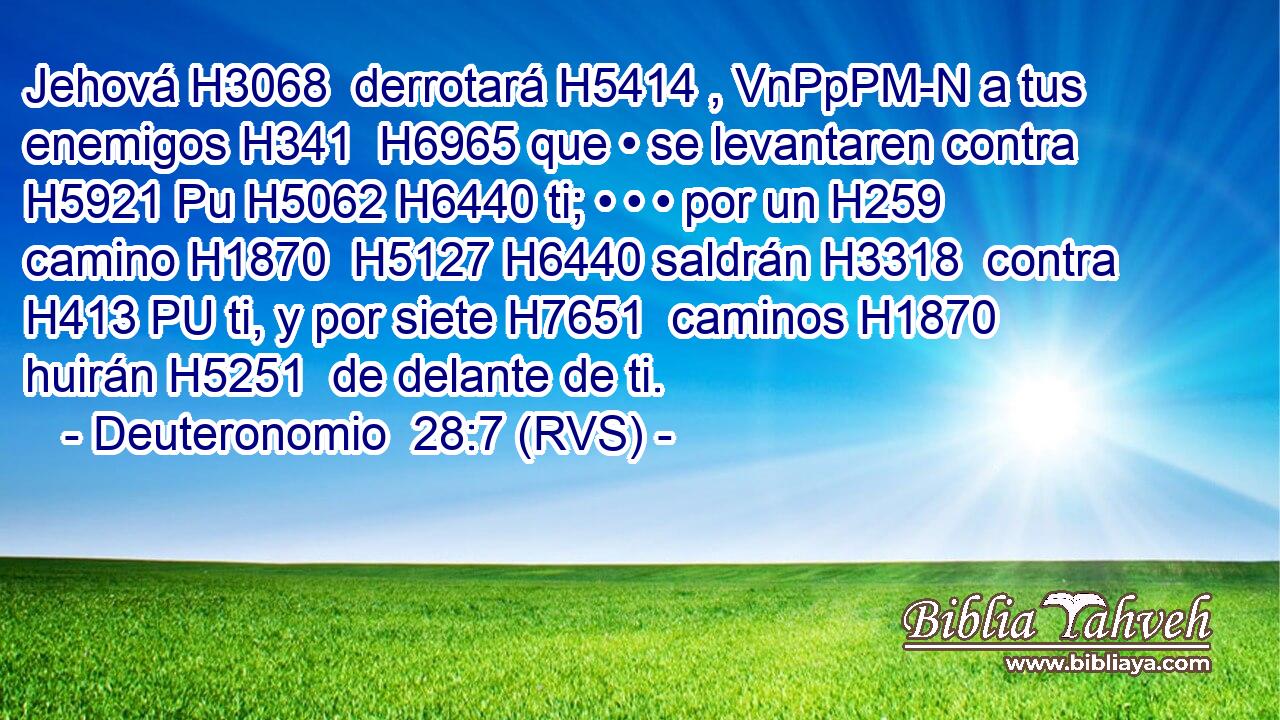 Jehová H3068  derrotará H5414 , VnPpPM-N a tus enemigos H341  H6965 que • se levantaren contra H5921 Pu H5062 H6440 ti; • • • por un H259  camino H1870  H5127 H6440 saldrán H3318  contra H413 PU ti, y por siete H7651  caminos H1870  huirán H5251  de delante de ti. 
