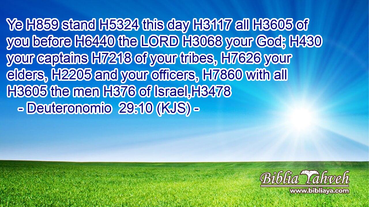 Ye H859 stand H5324 this day H3117 all H3605 of you before H6440 the LORD H3068 your God; H430 your captains H7218 of your tribes, H7626 your elders, H2205 and your officers, H7860 with all H3605 the men H376 of Israel,H3478