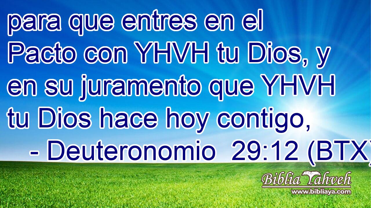 para que entres en el Pacto con YHVH tu Dios, y en su juramento que YHVH tu Dios hace hoy contigo,