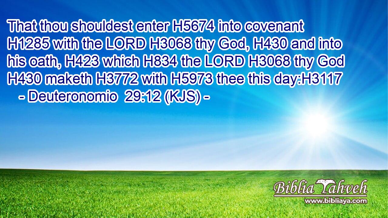 That thou shouldest enter H5674 into covenant H1285 with the LORD H3068 thy God, H430 and into his oath, H423 which H834 the LORD H3068 thy God H430 maketh H3772 with H5973 thee this day:H3117
