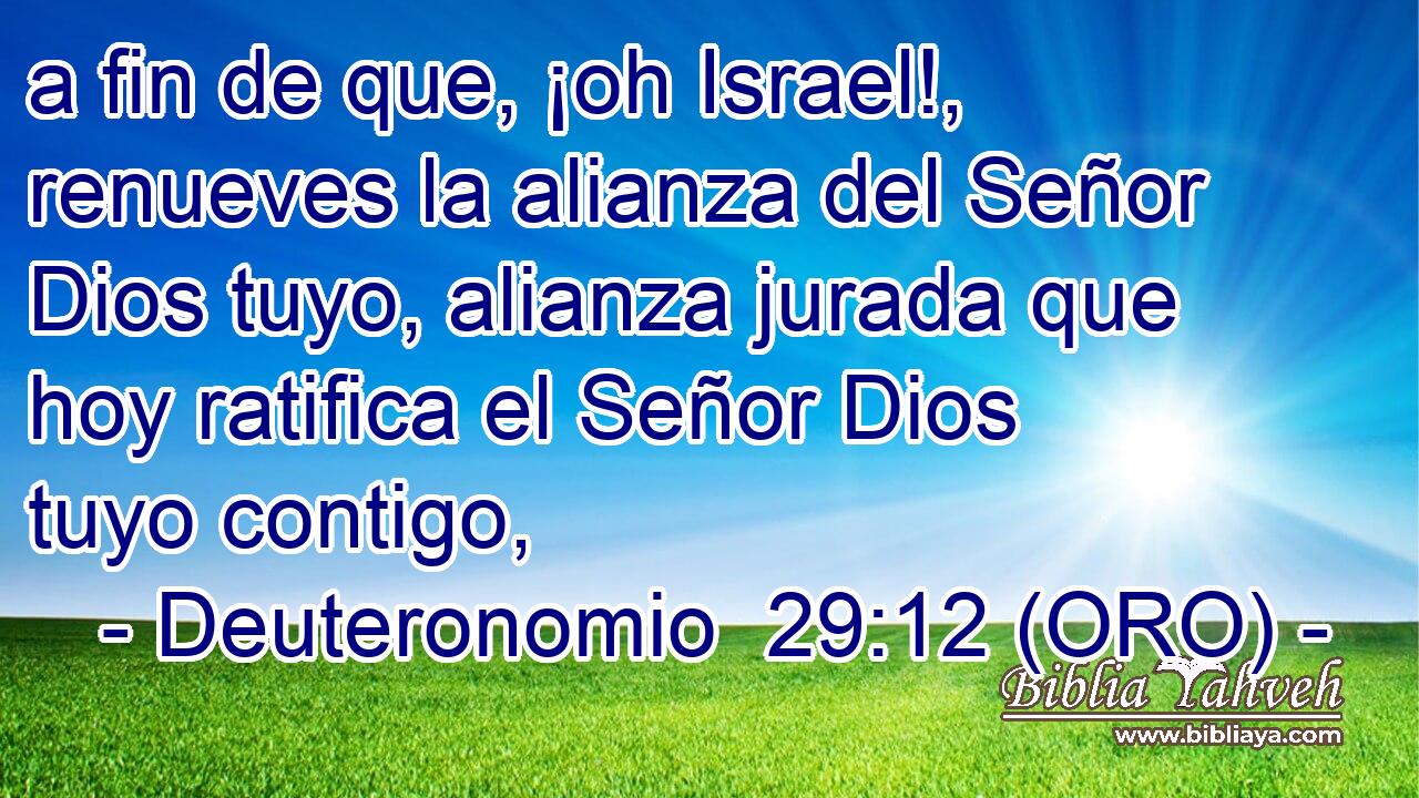  a fin de que, ¡oh Israel!, renueves la alianza del Señor Dios tuyo, alianza jurada que hoy ratifica el Señor Dios tuyo contigo, 