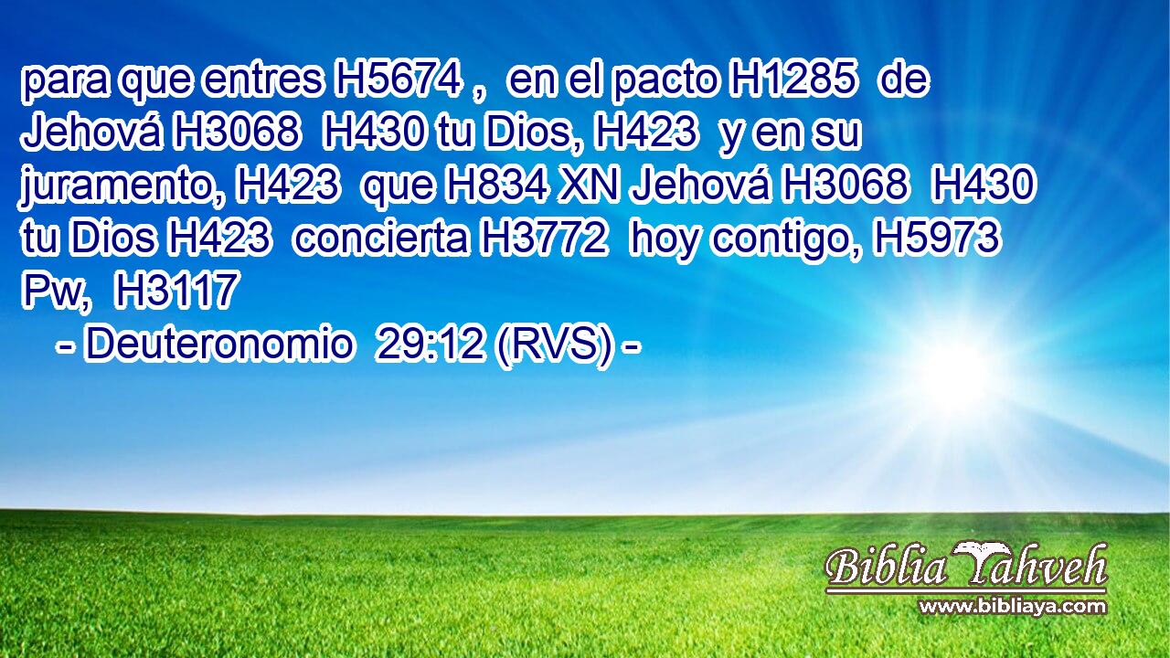 para que entres H5674 ,  en el pacto H1285  de Jehová H3068  H430 tu Dios, H423  y en su juramento, H423  que H834 XN Jehová H3068  H430 tu Dios H423  concierta H3772  hoy contigo, H5973 Pw,  H3117 