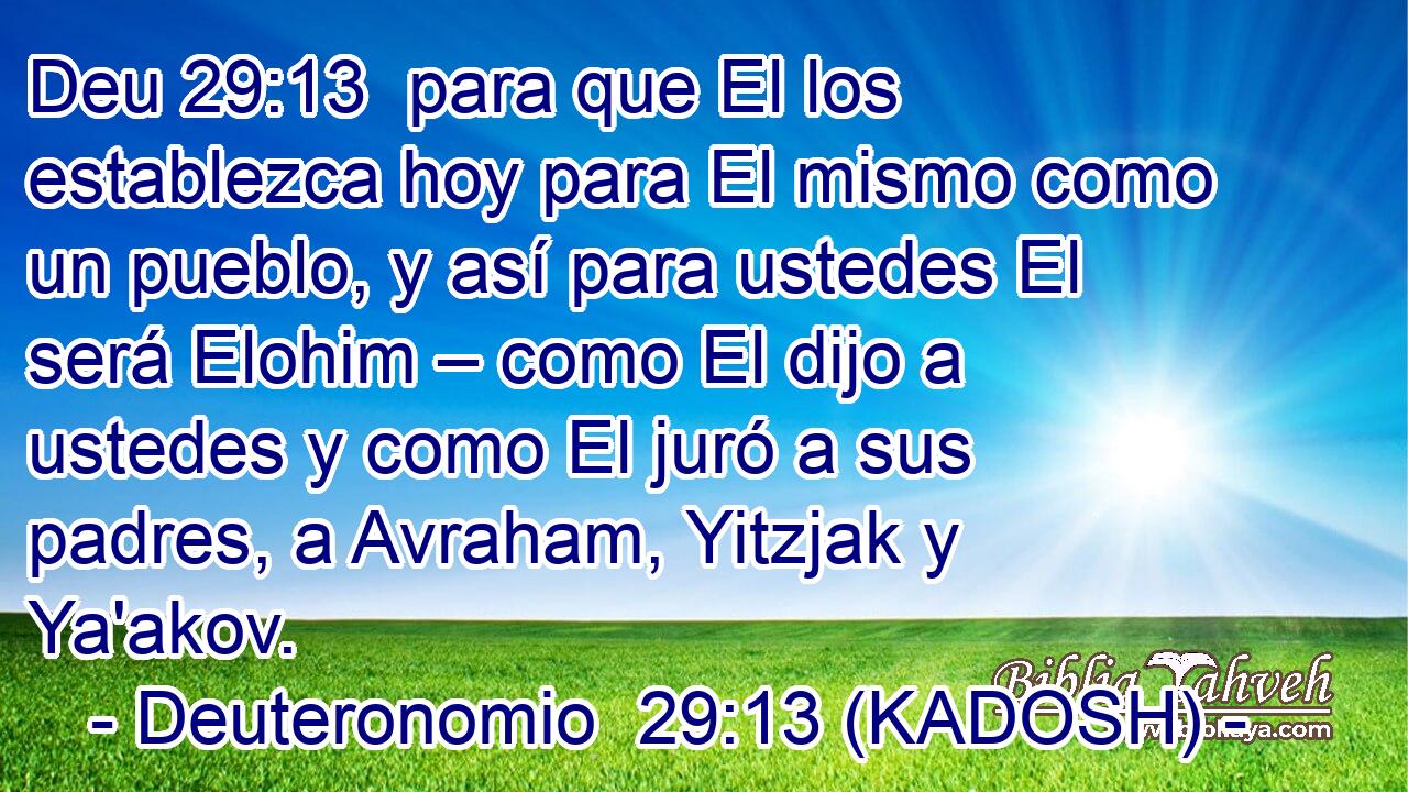  para que El los establezca hoy para El mismo como un pueblo, y así para ustedes El será Elohim – como El dijo a ustedes y como El juró a sus padres, a Avraham, Yitzjak y Ya'akov. 