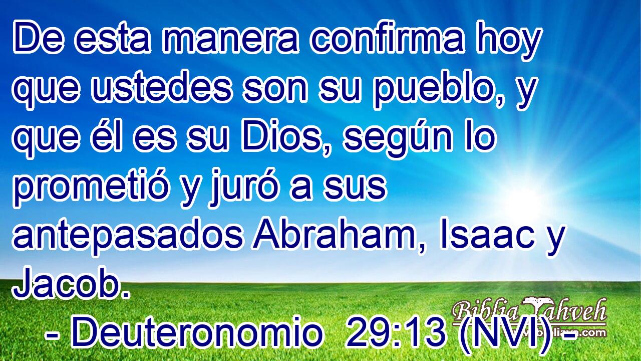  De esta manera confirma hoy que ustedes son su pueblo, y que él es su Dios, según lo prometió y juró a sus antepasados Abraham, Isaac y Jacob. 