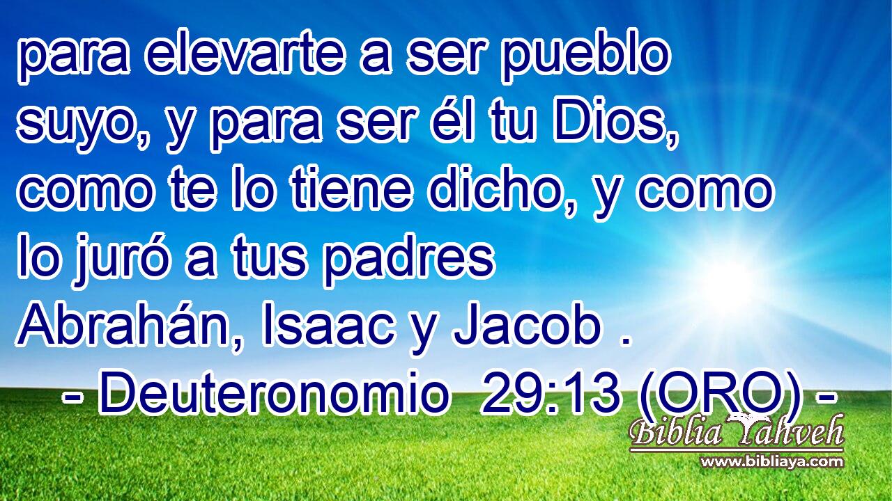  para elevarte a ser pueblo suyo, y para ser él tu Dios, como te lo tiene dicho, y como lo juró a tus padres Abrahán, Isaac y Jacob . 