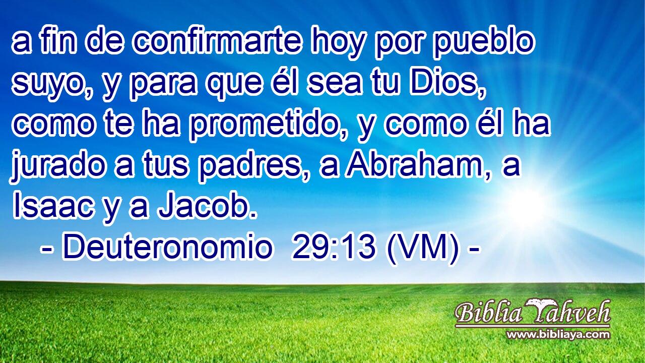  a fin de confirmarte hoy por pueblo suyo, y para que él sea tu Dios, como te ha prometido, y como él ha jurado a tus padres, a Abraham, a Isaac y a Jacob. 