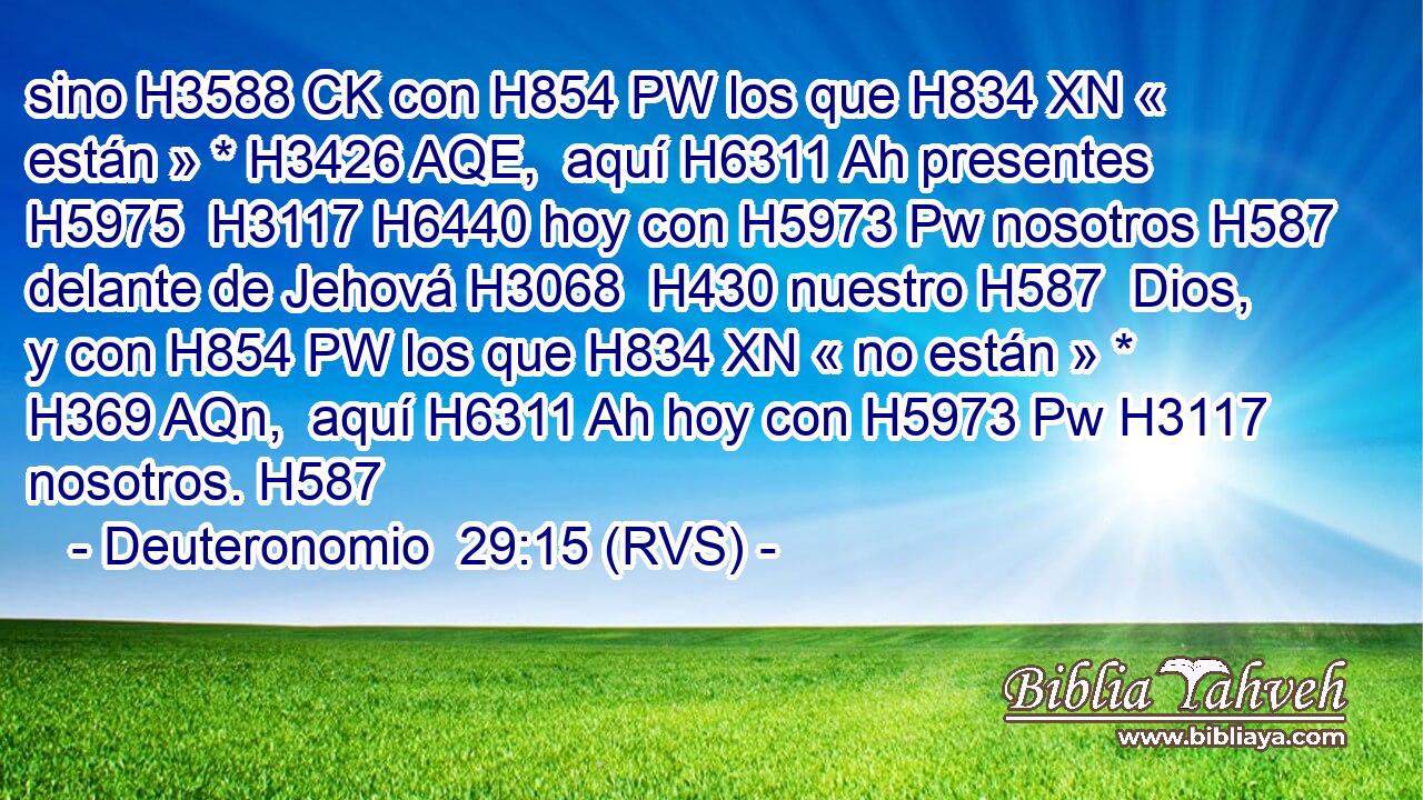 sino H3588 CK con H854 PW los que H834 XN « están » * H3426 AQE,  aquí H6311 Ah presentes H5975  H3117 H6440 hoy con H5973 Pw nosotros H587  delante de Jehová H3068  H430 nuestro H587  Dios, y con H854 PW los que H834 XN « no están » * H369 AQn,  aquí H6311 Ah hoy con H5973 Pw H3117 nosotros. H587  