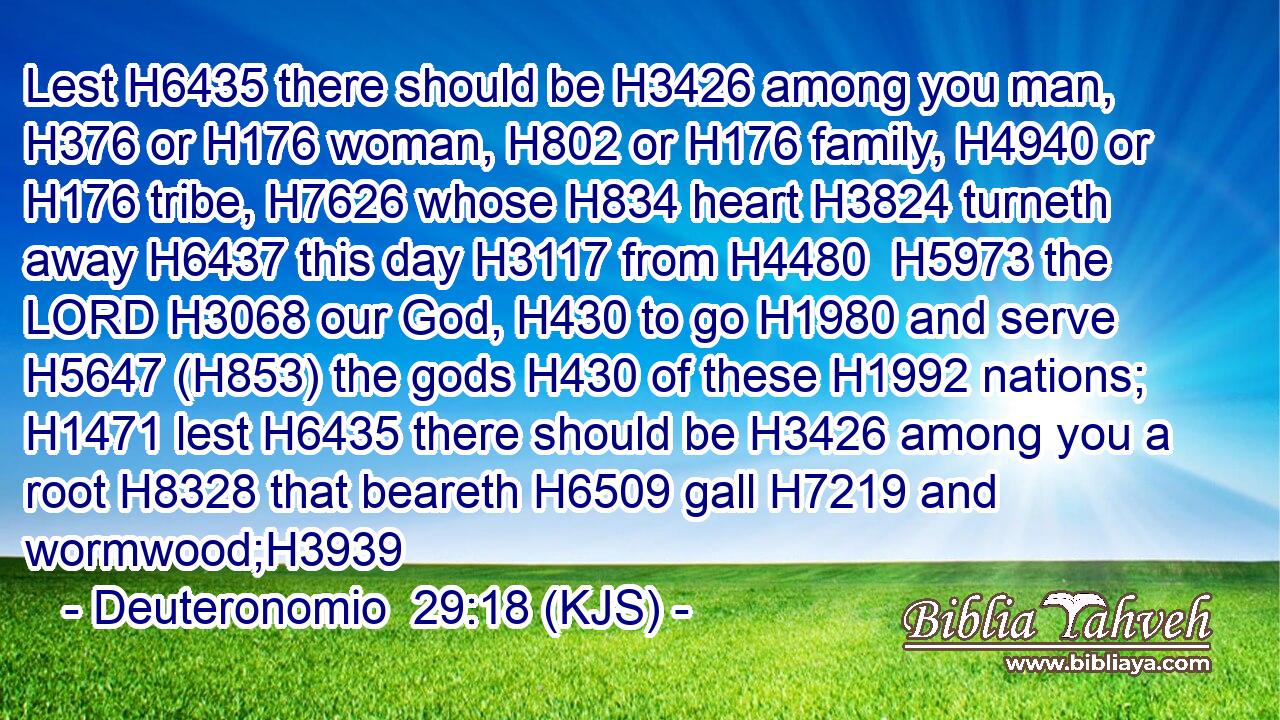 Lest H6435 there should be H3426 among you man, H376 or H176 woman, H802 or H176 family, H4940 or H176 tribe, H7626 whose H834 heart H3824 turneth away H6437 this day H3117 from H4480  H5973 the LORD H3068 our God, H430 to go H1980 and serve H5647 (H853) the gods H430 of these H1992 nations; H1471 lest H6435 there should be H3426 among you a root H8328 that beareth H6509 gall H7219 and wormwood;H3939