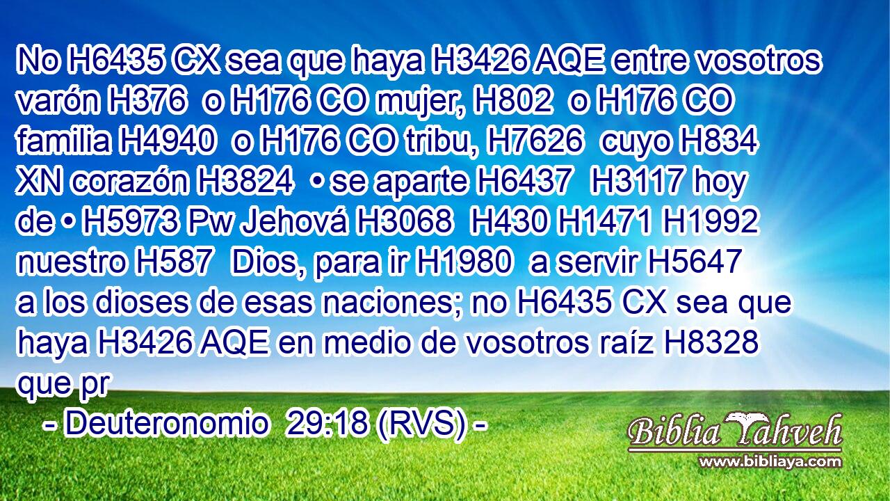 No H6435 CX sea que haya H3426 AQE entre vosotros varón H376  o H176 CO mujer, H802  o H176 CO familia H4940  o H176 CO tribu, H7626  cuyo H834 XN corazón H3824  • se aparte H6437  H3117 hoy de • H5973 Pw Jehová H3068  H430 H1471 H1992 nuestro H587  Dios, para ir H1980  a servir H5647  a los dioses de esas naciones; no H6435 CX sea que haya H3426 AQE en medio de vosotros raíz H8328  que pr