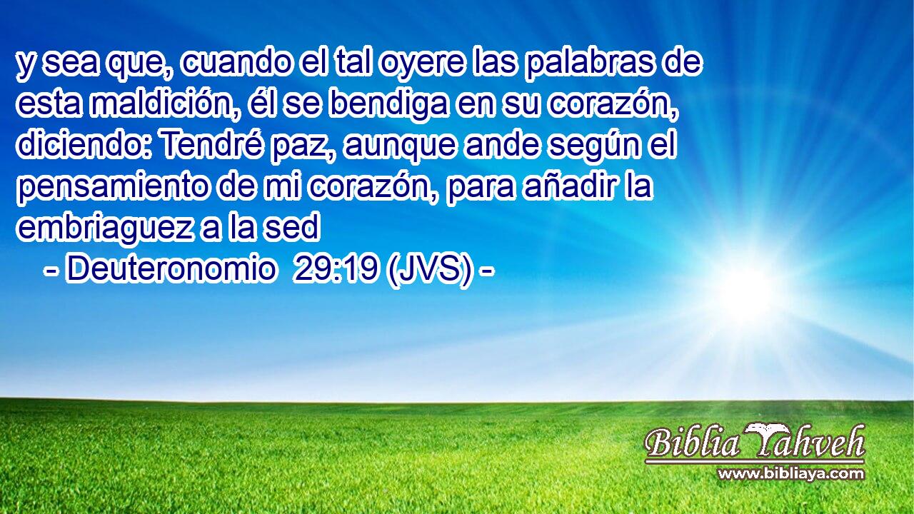 y sea que, cuando el tal oyere las palabras de esta maldición, él se bendiga en su corazón, diciendo: Tendré paz, aunque ande según el pensamiento de mi corazón, para añadir la embriaguez a la sed