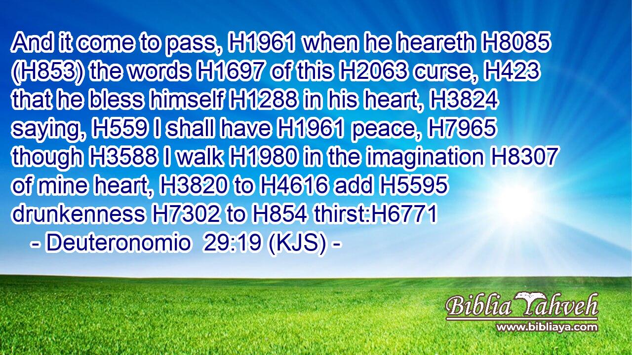 And it come to pass, H1961 when he heareth H8085 (H853) the words H1697 of this H2063 curse, H423 that he bless himself H1288 in his heart, H3824 saying, H559 I shall have H1961 peace, H7965 though H3588 I walk H1980 in the imagination H8307 of mine heart, H3820 to H4616 add H5595 drunkenness H7302 to H854 thirst:H6771
