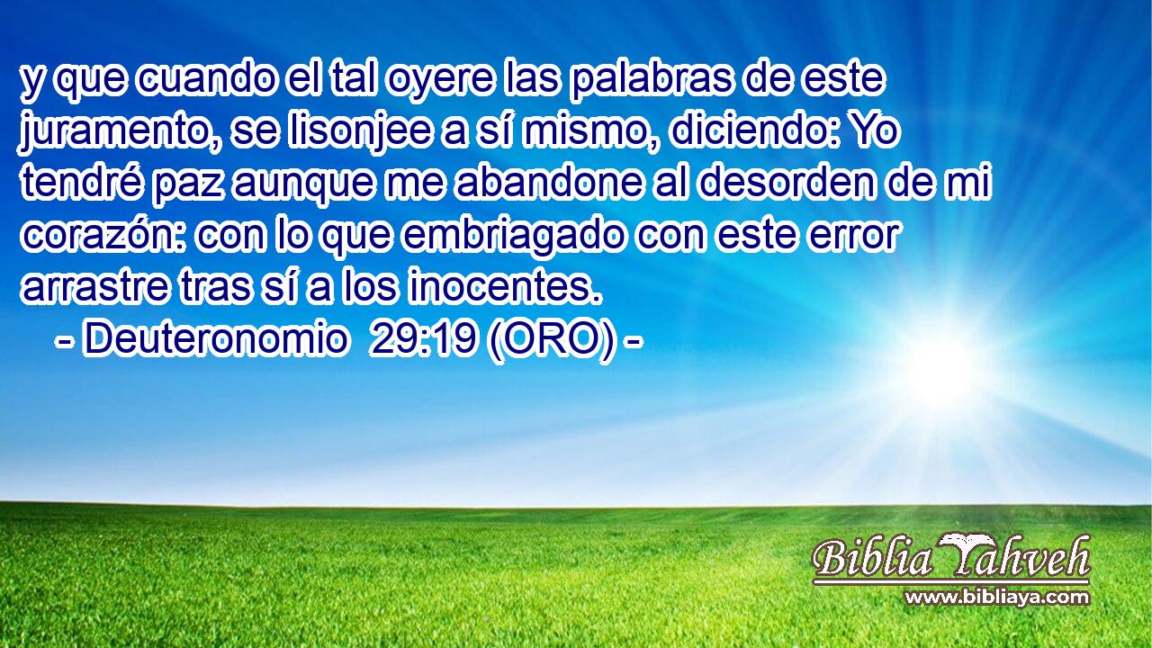  y que cuando el tal oyere las palabras de este juramento, se lisonjee a sí mismo, diciendo: Yo tendré paz aunque me abandone al desorden de mi corazón: con lo que embriagado con este error arrastre tras sí a los inocentes. 