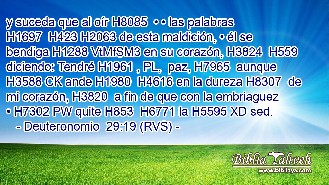 y suceda que al oír H8085  • • las palabras H1697  H423 H2063 de esta maldición, • él se bendiga H1288 VtMfSM3 en su corazón, H3824  H559 diciendo: Tendré H1961 , PL,  paz, H7965  aunque H3588 CK ande H1980  H4616 en la dureza H8307  de mi corazón, H3820  a fin de que con la embriaguez • H7302 PW quite H853  H6771 la H5595 XD sed. 