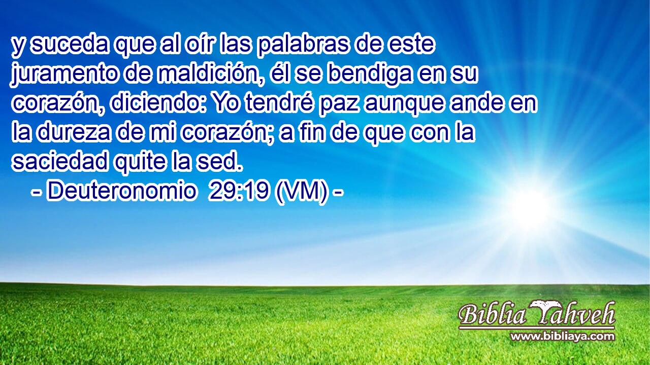  y suceda que al oír las palabras de este juramento de maldición, él se bendiga en su corazón, diciendo: Yo tendré paz aunque ande en la dureza de mi corazón; a fin de que con la saciedad quite la sed. 