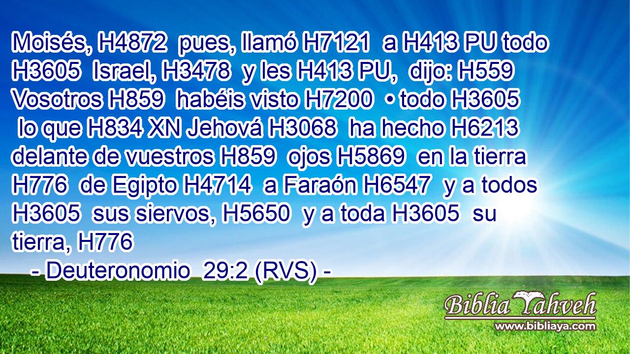 Moisés, H4872  pues, llamó H7121  a H413 PU todo H3605  Israel, H3478  y les H413 PU,  dijo: H559  Vosotros H859  habéis visto H7200  • todo H3605  lo que H834 XN Jehová H3068  ha hecho H6213  delante de vuestros H859  ojos H5869  en la tierra H776  de Egipto H4714  a Faraón H6547  y a todos H3605  sus siervos, H5650  y a toda H3605  su tierra, H776 