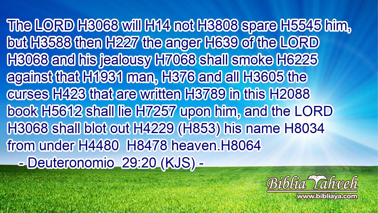 The LORD H3068 will H14 not H3808 spare H5545 him, but H3588 then H227 the anger H639 of the LORD H3068 and his jealousy H7068 shall smoke H6225 against that H1931 man, H376 and all H3605 the curses H423 that are written H3789 in this H2088 book H5612 shall lie H7257 upon him, and the LORD H3068 shall blot out H4229 (H853) his name H8034 from under H4480  H8478 heaven.H8064